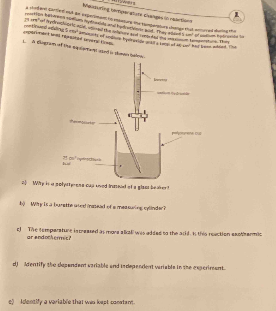 Answers
Measuring temperature changes in reactions
A student carried out an experiment to measure the temperature change that occurred during the
reaction between sodium hydroxide and hydrochloric acid. They added 5cm^3 of sodium hydraside to
25cm^3 of hydroch cid, stirred the mixture and recorded the maximum temperature. They
continued adding 5cm^3 amounts of sodium hydroxide until a total of
experiment was repeated several times.
40cm^3 had been added. The
1. A diagram of the equipment used is shown below.
a) Why is a polystyrene cup used instead of a glass beaker?
b) Why is a burette used instead of a measuring cylinder?
c) The temperature increased as more alkali was added to the acid. Is this reaction exothermic
or endothermic?
d) Identify the dependent variable and independent variable in the experiment.
e) Identify a variable that was kept constant.