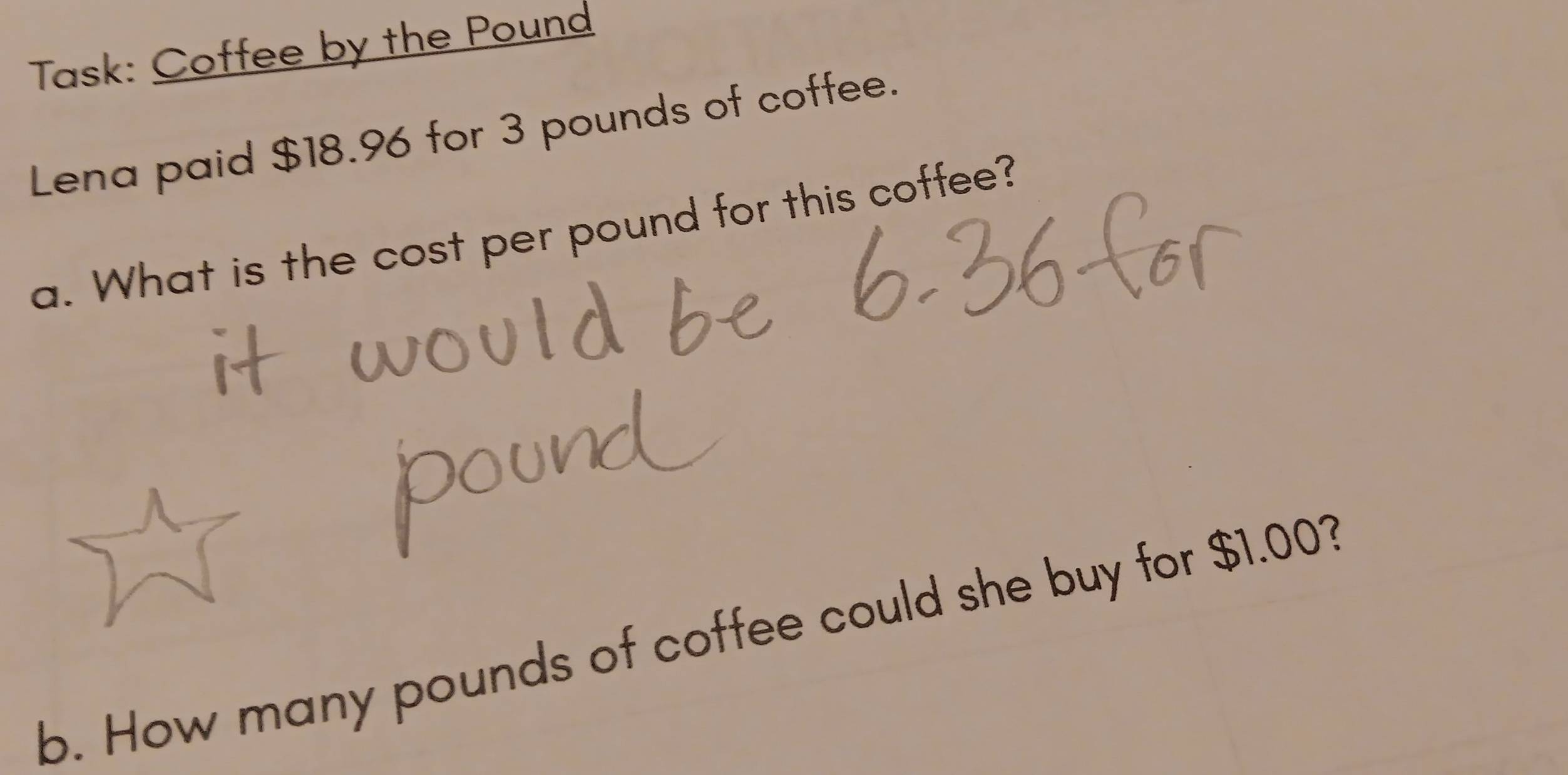 Task: Coffee by the Pound
Lena paid $18.96 for 3 pounds of coffee. 
a. What is the cost per pound for this coffee? 
b. How many pounds of coffee could she buy for $1.003