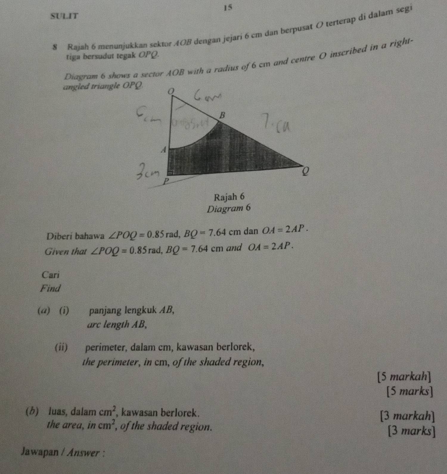 SULIT 
8 Rajah 6 menunjukkan sektor AOB dengan jejari 6 cm dan berpusat O terterap di dalam segi 
tiga bersudut tegak OPQ. 
Diagram 6 shows a sector AOB with a radius of 6 cm and centre O inscribed in a right- 
angled triangle OPQ. 
Rajah 6 
Diagram 6 
Diberi bahawa ∠ POQ=0.85 rad, BQ=7.64 cm dan OA=2AP. 
Given that ∠ POQ=0.85 rad, BQ=7.64cm and OA=2AP. 
Cari 
Find 
(@) (i) panjang lengkuk AB, 
arc length AB, 
(ii) perimeter, dalam cm, kawasan berlorek, 
the perimeter, in cm, of the shaded region, 
[5 markah] 
[5 marks] 
(b) luas, dalam cm^2 , kawasan berlorek. [3 markah] 
the area, in cm^2 , of the shaded region. [3 marks] 
Jawapan / Answer :