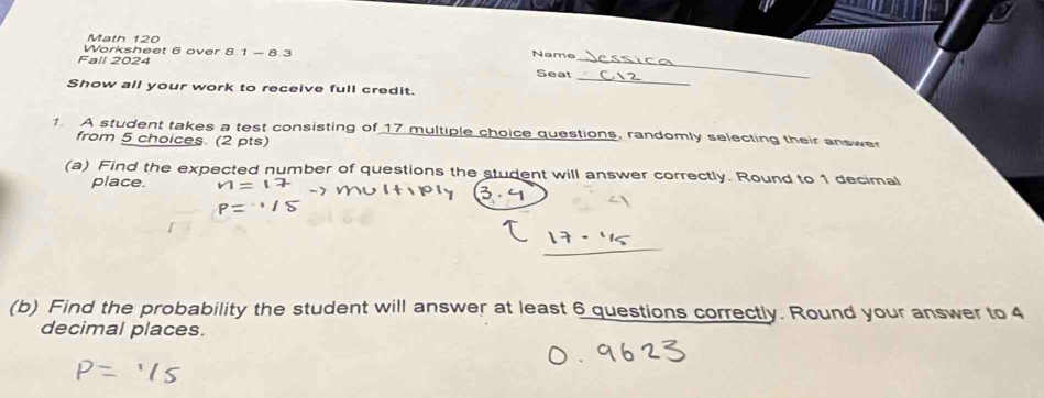 Math 120 
Worksheet 6 over 8.1 - 8.3 Name Seat_ 
Fall 2024 
_ 
Show all your work to receive full credit. 
1. A student takes a test consisting of 17 multiple choice questions, randomly selecting their answe 
from 5 choices. (2 pts) 
(a) Find the expected number of questions the student will answer correctly. Round to 1 decimal 
place. 
(b) Find the probability the student will answer at least 6 questions correctly. Round your answer to 4
decimal places.