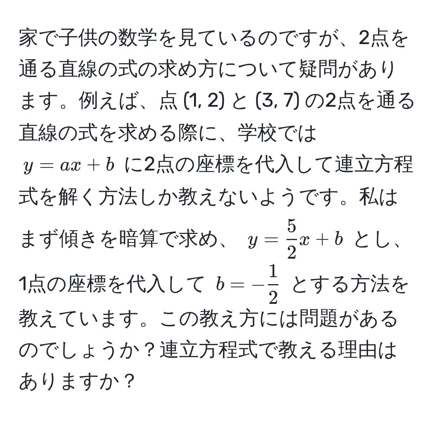 家で子供の数学を見ているのですが、2点を通る直線の式の求め方について疑問があります。例えば、点 (1, 2) と (3, 7) の2点を通る直線の式を求める際に、学校では (y = ax + b) に2点の座標を代入して連立方程式を解く方法しか教えないようです。私はまず傾きを暗算で求め、 (y =  5/2 x + b) とし、1点の座標を代入して (b = - 1/2 ) とする方法を教えています。この教え方には問題があるのでしょうか？連立方程式で教える理由はありますか？