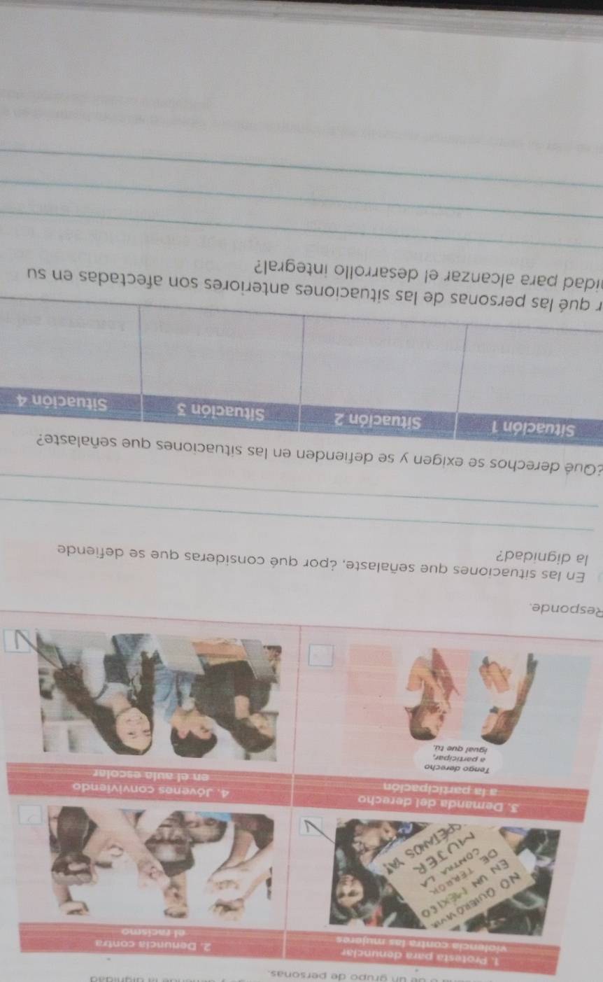 un grupo de personas. 
1. Pro esta para denunciar 2. Denuncia contra 
a las muieres 
N o Quieró vivi 
En un Méxieo 
de terrór 
contila lá 
MüJER 
PETANOS YA! 
3. Demanda del derecho 4. Jóvenes conviviendo 
a la participación en el aula escolar 
Tengo derecho 
a participar, 
igual que tú 
Responde. 
En las situaciones que señalaste, ¿por qué consideras que se defiende 
la dignidad? 
_ 
_ 
¿Qué derechos se exigen y se 
erson afectadas en su 
_ 
idad para alcanzar el desarrollo integral? 
_ 
_