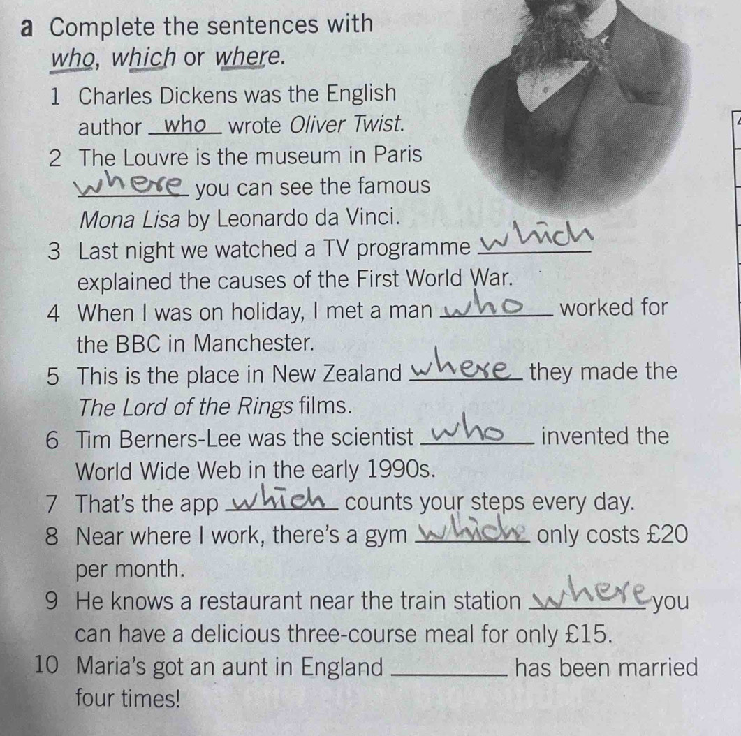 a Complete the sentences with 
who, which or where. 
1 Charles Dickens was the English 
author _who_ wrote Oliver Twist. 
2 The Louvre is the museum in Paris 
_you can see the famous 
Mona Lisa by Leonardo da Vinci. 
3 Last night we watched a TV programme_ 
explained the causes of the First World War. 
4 When I was on holiday, I met a man _worked for 
the BBC in Manchester. 
5 This is the place in New Zealand _they made the 
The Lord of the Rings films. 
6 Tim Berners-Lee was the scientist _invented the 
World Wide Web in the early 1990s. 
7 That's the app _counts your steps every day. 
8 Near where I work, there's a gym _only costs £20
per month. 
9 He knows a restaurant near the train station _you 
can have a delicious three-course meal for only £15. 
10 Maria's got an aunt in England _has been married 
four times!