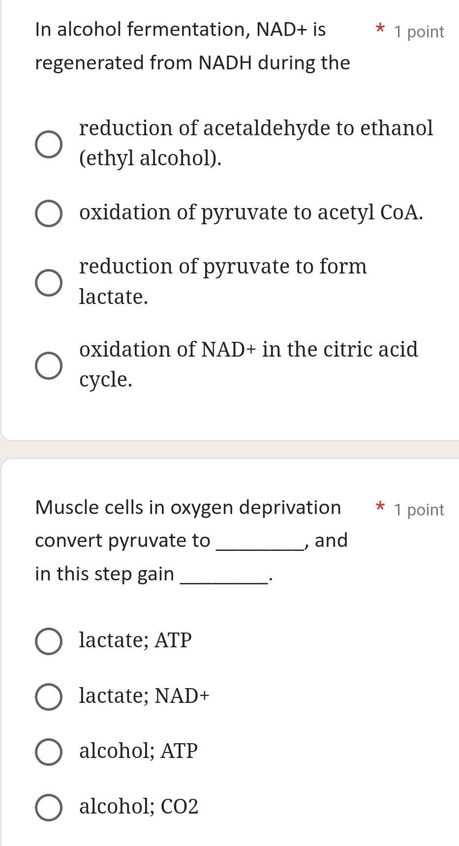 In alcohol fermentation, NAD+ is 1 point
regenerated from NADH during the
reduction of acetaldehyde to ethanol
(ethyl alcohol).
oxidation of pyruvate to acetyl CoA.
reduction of pyruvate to form
lactate.
oxidation of NAD+ in the citric acid
cycle.
Muscle cells in oxygen deprivation * 1 point
convert pyruvate to _, and
in this step gain_
·
lactate; ATP
lactate; NAD+
alcohol; ATP
alcohol; CO2