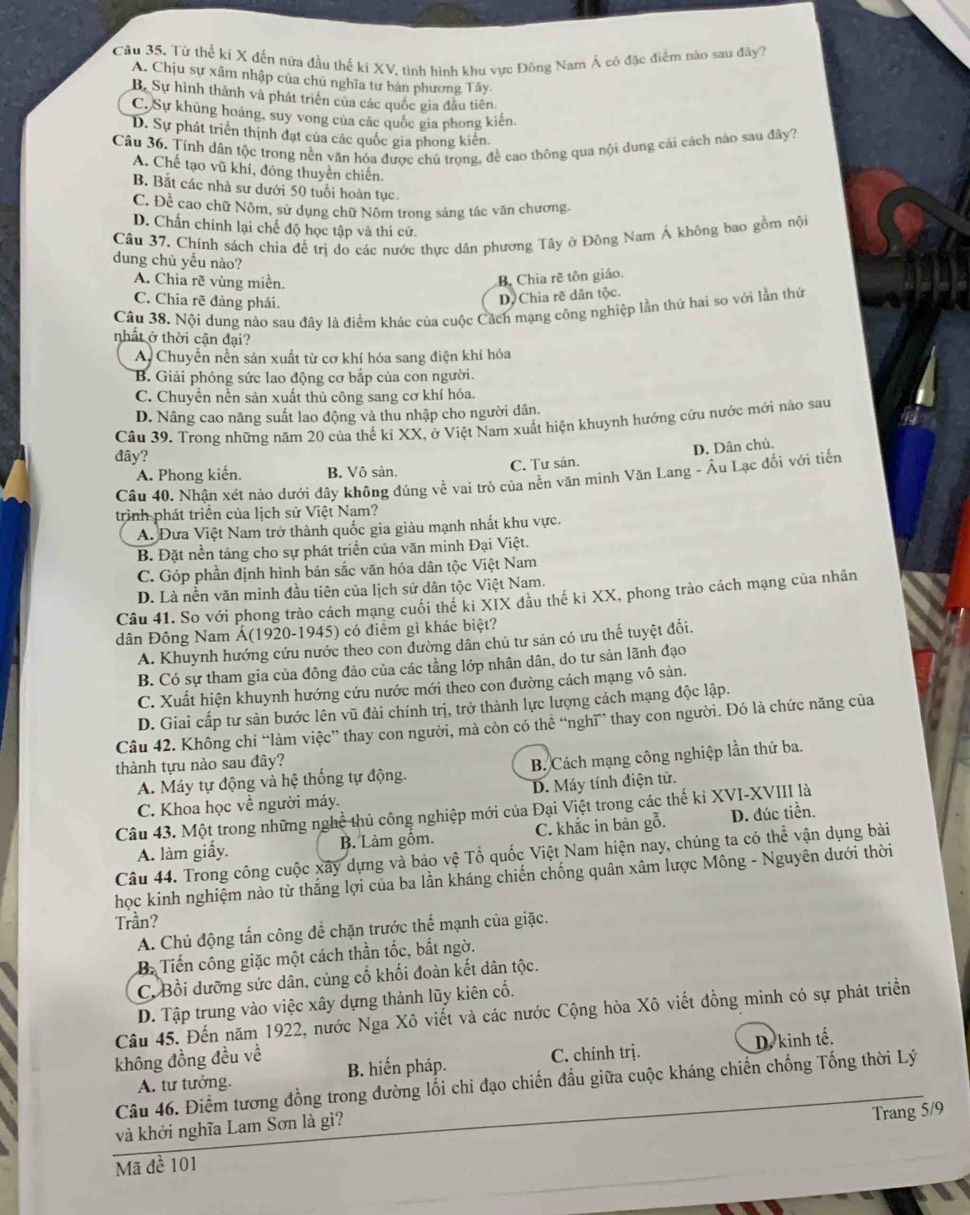 Từ thể ki X đến nứa đầu thể ki XV, tình hình khu vực Đông Nam Á có đặc điểm nào sau đây?
A. Chịu sự xâm nhập của chủ nghĩa tư bản phương Tây.
B. Sự hình thành và phát triên của các quốc gia đầu tiên
C. Sự khủng hoảng, suy vong của các quốc gia phong kiên.
D. Sự phát triển thịnh đạt của các quốc gia phong kiên
Câu 36. Tính dân tộc trong nền văn hóa được chú trong, đề cao thông qua nội dung cải cách nào sau đây?
A. Chế tạo vũ khí, đóng thuyền chiến.
B. Bắt các nhà sư dưới 50 tuổi hoàn tục.
C. Đề cao chữ Nôm, sử dụng chữ Nôm trong sáng tác văn chương.
D. Chấn chính lại chế độ học tập và thi cử.
Câu 37. Chính sách chia đề trị do các nước thực dân phương Tây ở Đông Nam Á không bao gồm nội
dung chủ yếu nào?
A. Chia rẽ vùng miền.
B. Chia rẽ tôn giáo.
C. Chia rẽ đảng phái.
D. Chia rẽ dân tộc.
Câu 38. Nội dung nào sau đây là điểm khác của cuộc Cách mạng công nghiệp lần thứ hai so với lần thứ
nhất ở thời cận đại?
Ay Chuyển nền sản xuất từ cơ khí hóa sang điện khí hóa
B. Giải phóng sức lao động cơ bắp của con người.
C. Chuyền nền sản xuất thủ công sang cơ khí hóa.
D. Nâng cao năng suất lao động và thu nhập cho người dân.
Câu 39. Trong những năm 20 của thế kỉ XX, ở Việt Nam xuất hiện khuynh hướng cứu nước mới nào sau
đây?
C. Tư sản. D. Dân chủ.
A. Phong kiến. B. Vô sản.
Câu 40. Nhận xét nào dưới đây không đúng về vai trò của nền văn minh Văn Lang - Âu Lạc đối với tiển
trình phát triển của lịch sử Việt Nam?
A. Đưa Việt Nam trở thành quốc gia giàu mạnh nhất khu vực.
B. Đặt nền tảng cho sự phát triển của văn minh Đại Việt.
C. Góp phần định hình bản sắc văn hóa dân tộc Việt Nam
D. Là nền văn minh đầu tiên của lịch sử dân tộc Việt Nam.
Câu 41. So với phong trào cách mạng cuối thế ki XIX đầu thế kỉ XX, phong trào cách mạng của nhân
dân Đông Nam Á(1920-1945) có điểm gì khác biệt?
A. Khuynh hướng cứu nước theo con đường dân chủ tư sản có ưu thế tuyệt đối.
B. Có sự tham gia của đông đảo của các tầng lớp nhân dân, do tư sản lãnh đạo
C. Xuất hiện khuynh hướng cứu nước mới theo con đường cách mạng vô sản.
D. Giai cấp tư sản bước lên vũ đài chính trị, trở thành lực lượng cách mạng độc lập.
Câu 42. Không chi “làm việc” thay con người, mà còn có thể “nghĩ” thay con người. Đó là chức năng của
thành tựu nào sau đây?
A. Máy tự động và hệ thống tự động.  B. Cách mạng công nghiệp lần thứ ba.
C. Khoa học về người máy. D. Máy tính điện tử.
Câu 43. Một trong những nghề thủ công nghiệp mới của Đại Việt trong các thế kỉ XVI-XVIII là
A. làm giấy. B. Làm gồm. C. khắc in bản gỗ. D. đúc tiền.
Câu 44. Trong công cuộc xây dựng và bảo vệ Tổ quốc Việt Nam hiện nay, chúng ta có thể vận dụng bài
học kinh nghiệm nào từ thắng lợi của ba lần kháng chiến chống quân xâm lược Mông - Nguyên dưới thời
Trần?
A. Chủ động tấn công để chặn trước thế mạnh của giặc.
B. Tiến công giặc một cách thần tốc, bắt ngờ.
C. Bồi dưỡng sức dân, củng cố khối đoàn kết dân tộc.
D. Tập trung vào việc xây dựng thành lũy kiên cố.
Câu 45. Đến năm 1922, nước Nga Xô viết và các nước Cộng hòa Xô viết đồng minh có sự phát triển
A. tư tưởng. C. chính trị. D. kinh tế.
không đồng đều về B. hiến pháp.
Câu 46. Điểm tương đồng trong đường lối chi đạo chiến đấu giữa cuộc kháng chiến chống Tống thời Lý
và khởi nghĩa Lam Sơn là gì?
Trang 5/9
Mã đề 101