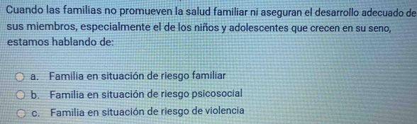 Cuando las familias no promueven la salud familiar ni aseguran el desarrollo adecuado de
sus miembros, especialmente el de los niños y adolescentes que crecen en su seno,
estamos hablando de:
a. Familia en situación de riesgo familiar
b. Familia en situación de riesgo psicosocial
c. Familia en situación de riesgo de violencia