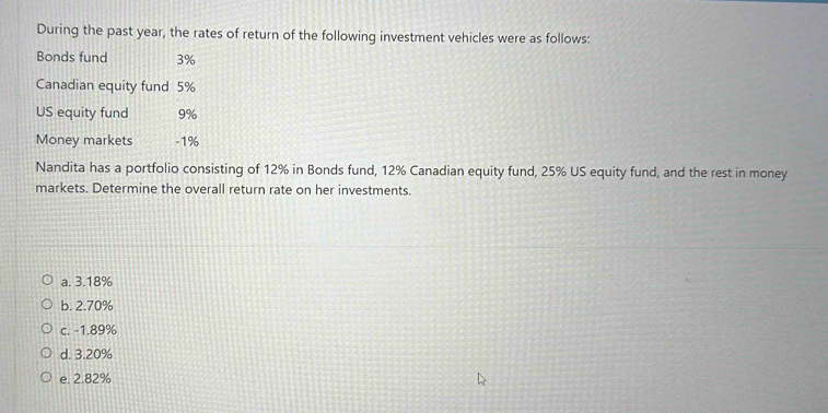 During the past year, the rates of return of the following investment vehicles were as follows:
Bonds fund 3%
Canadian equity fund 5%
US equity fund 9%
Money markets - 1%
Nandita has a portfolio consisting of 12% in Bonds fund, 12% Canadian equity fund, 25% US equity fund, and the rest in money
markets. Determine the overall return rate on her investments.
a. 3.18%
b. 2.70%
c. -1.89%
d. 3.20%
e. 2.82%