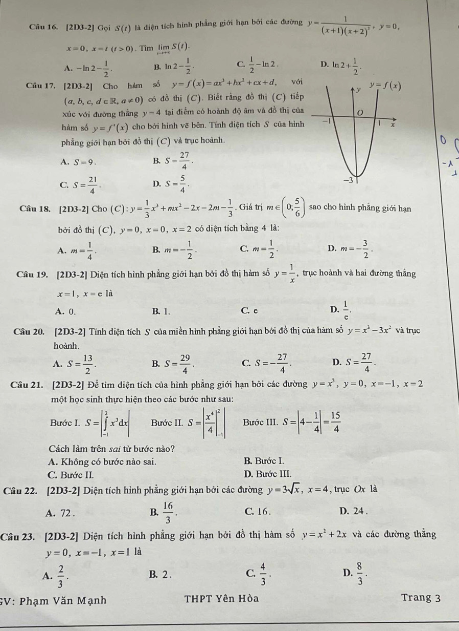 [2D3-2] Gọi S(t) là diện tích hình phẳng giới hạn bởi các đường y=frac 1(x+1)(x+2)^2,y=0,
x=0,x=t(t>0) 、 Tim limlimits _tto +∈fty S(t).
A. -ln 2- 1/2 . B. ln 2- 1/2 . C.  1/2 -ln 2. D. ln 2+ 1/2 .
Câu 17. 2D3-2 ] Cho hàm số y=f(x)=ax^3+bx^2+cx+d, với
(a,b,c,d∈ R,a!= 0) có đồ thị (C). Biết rằng đồ thị (C) tiếp
xúc với đường thẳng y=4 tại điểm có hoành độ âm và đồ thị của
hàm số y=f'(x) cho bởi hình vẽ bên. Tính diện tích S của hình
phẳng giới hạn bởi đồ thị (C) và trục hoành.
A. S=9.
B. S= 27/4 .
C. S= 21/4 . D. S= 5/4 .
Câu 18. [2D3-2]Cho(C):y= 1/3 x^3+mx^2-2x-2m- 1/3 . Giá trị m∈ (0; 5/6 ) sao cho hình phẳng giới hạn
bởi đồ thị (C),y=0,x=0,x=2 có diện tích bằng 4 là:
A. m= 1/4 . m=- 1/2 . C. m= 1/2 . D. m=- 3/2 .
B.
Câu 19. [2D3-2] Diện tích hình phẳng giới hạn bởi đồ thị hàm số y= 1/x  , trục hoành và hai đường thẳng
x=1,x=ela
A. 0. B. 1. C. e D.  1/e .
Câu 20. [2D3-2] Tính diện tích S của miền hình phẳng giới hạn bởi đồ thị của hàm số y=x^3-3x^2 và trục
hoành.
A. S= 13/2 . S= 29/4 . C. S=- 27/4 . D. S= 27/4 .
B.
Câu 21. [2D3-2] Để tìm diện tích của hình phẳng giới hạn bởi các đường y=x^3,y=0,x=-1,x=2
một học sinh thực hiện theo các bước như sau:
Bước I. S=|∈tlimits _(-1)^2x^3dx| Bước II. S=| x^4/4 |_(-1)^2| Bước III. S=|4- 1/4 |= 15/4 
Cách làm trên sai từ bước nào?
A. Không có bước nào sai. B. Bước I.
C. Bước II. D. Bước III.
Câu 22. [2D3-2] Diện tích hình phẳng giới hạn bởi các đường y=3sqrt(x),x=4 , trục Ox là
A. 72 . B.  16/3 . C. 16 . D. 24 .
Câu 23. [2D3-2] Diện tích hình phẳng giới hạn bởi đồ thị hàm số y=x^2+2x và các đường thẳng
y=0,x=-1,x=1 là
A.  2/3 . B. 2 . C.  4/3 . D.  8/3 .
GV: Phạm Văn Mạnh THPT Yên Hòa Trang 3