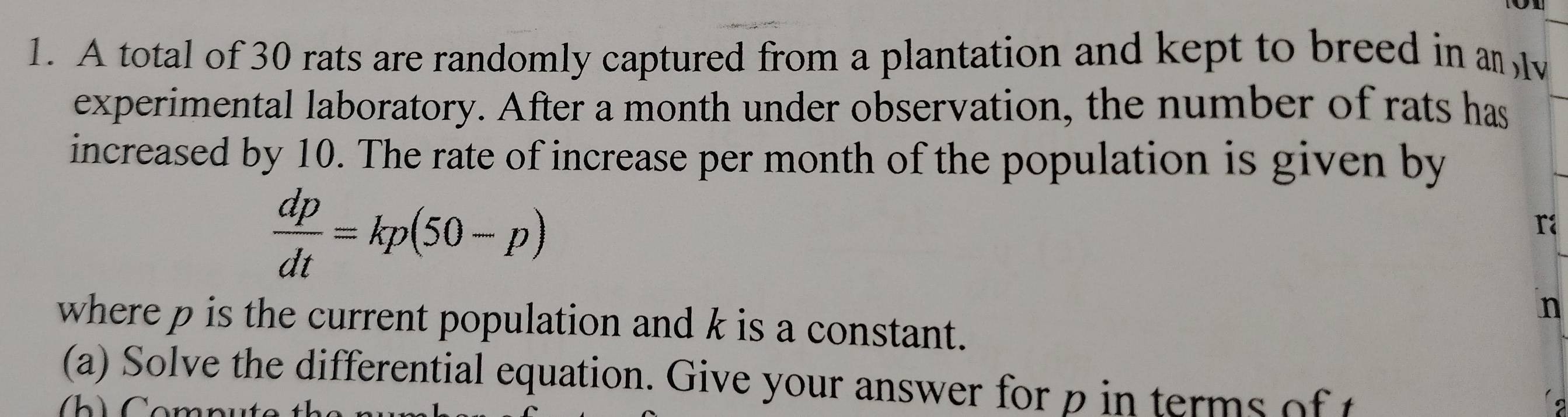A total of 30 rats are randomly captured from a plantation and kept to breed in a 
experimental laboratory. After a month under observation, the number of rats has 
increased by 10. The rate of increase per month of the population is given by
 dp/dt =kp(50-p)
ra
n
where p is the current population and k is a constant. 
(a) Solve the differential equation. Give your answer for p in terms of t