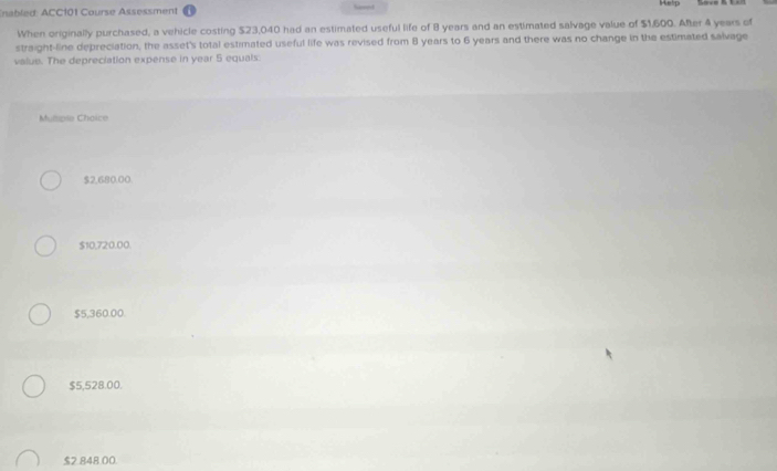 nabled ACC101 Course Assessment Help
When originally purchased, a vehicle costing $23,040 had an estimated useful life of 8 years and an estimated salvage value of $1,600. After 4 years of
straight-line depreciation, the asset's total estimated useful life was revised from 8 years to 6 years and there was no change in the estimated salvage
value. The depreciation expense in year 5 equals.
Méie Ch aic
$2,680.00.
$10,720.00.
$5,360.00.
$5,528.00.
$2.848.00.