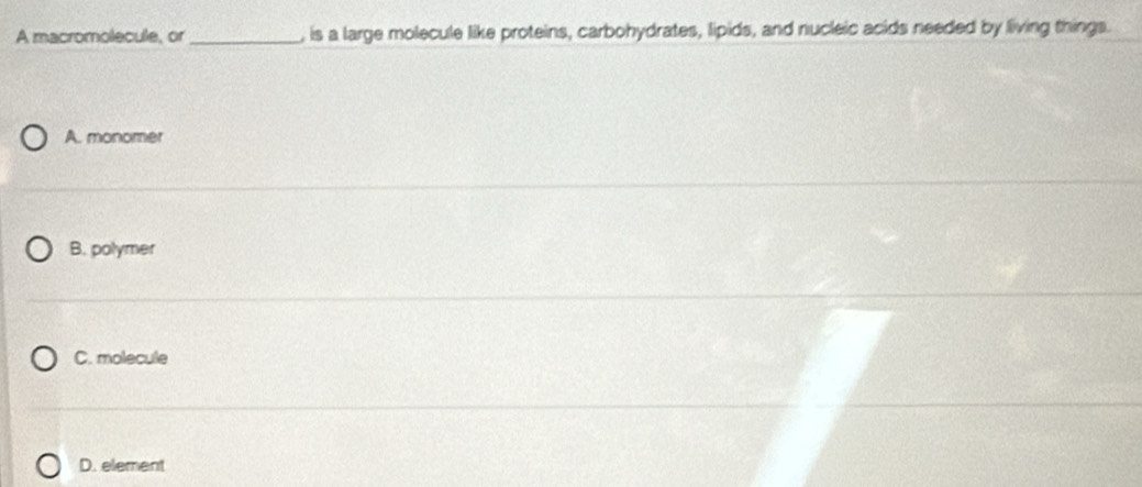 A macromolecule, or _, is a large molecule like proteins, carbohydrates, lipids, and nucleic acids needed by living things.
A. monomer
B. polymer
C. molecule
D. element