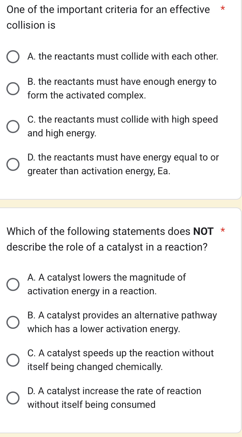 One of the important criteria for an effective *
collision is
A. the reactants must collide with each other.
B. the reactants must have enough energy to
form the activated complex.
C. the reactants must collide with high speed
and high energy.
D. the reactants must have energy equal to or
greater than activation energy, Ea.
Which of the following statements does NOT *
describe the role of a catalyst in a reaction?
A. A catalyst lowers the magnitude of
activation energy in a reaction.
B. A catalyst provides an alternative pathway
which has a lower activation energy.
C. A catalyst speeds up the reaction without
itself being changed chemically.
D. A catalyst increase the rate of reaction
without itself being consumed