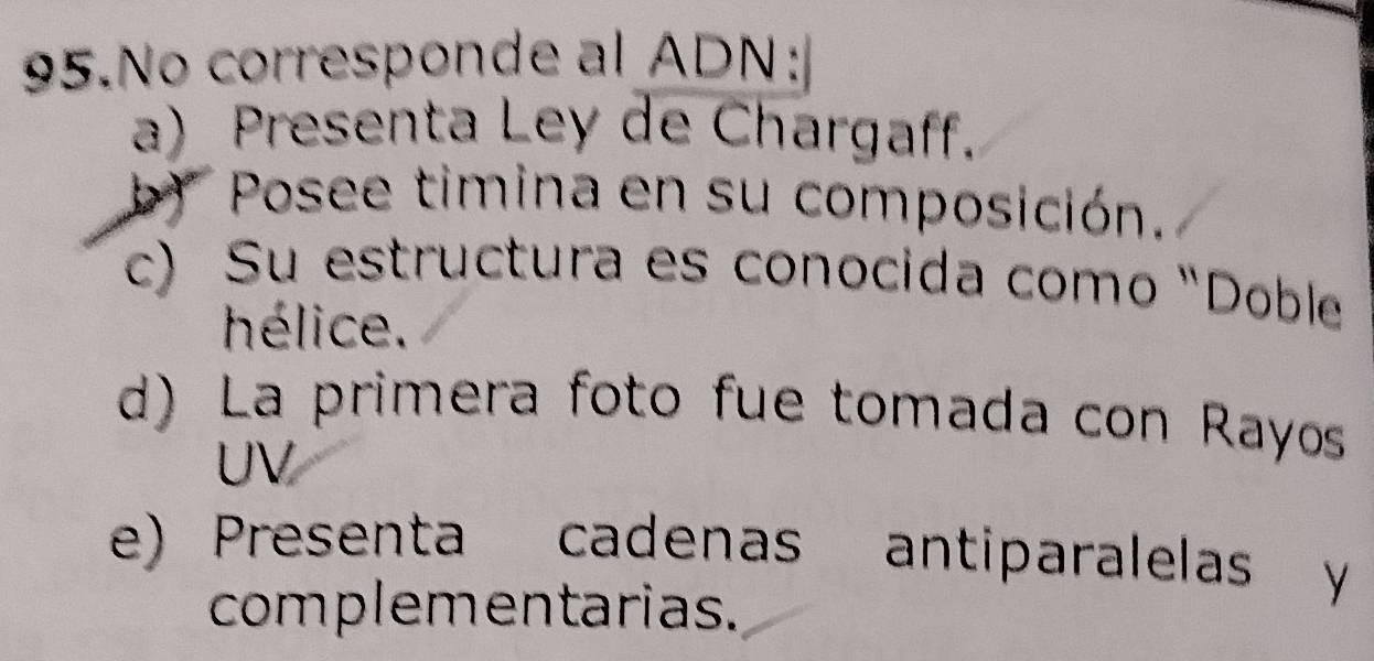 No corresponde al ADN:
a) Presenta Ley de Chargaff.
b) Posee timina en su composición.
c) Su estructura es conocida como "Doble
hélice.
d) La primera foto fue tomada con Rayos
UV
e) Presenta cadenas antiparalelas y
complementarias.