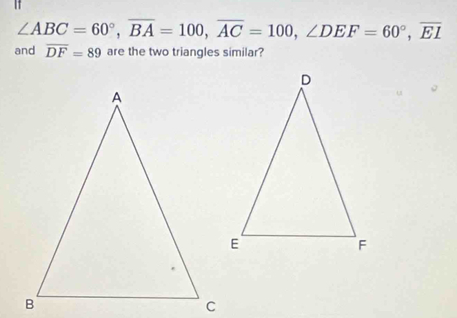 If
∠ ABC=60°, overline BA=100, overline AC=100, ∠ DEF=60°, overline EI
and overline DF=89 are the two triangles similar?