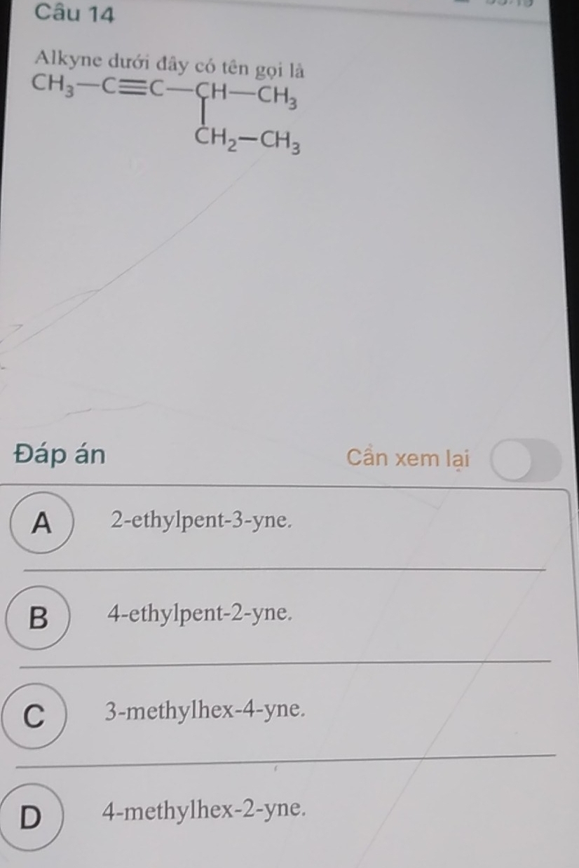 Alkyne dưới đây có tên gọi là
beginarrayr CH_3-Cequiv C-CH-CH_3 CH_2-CH_3
Đáp án Cần xem lại
A ) 2 -ethylpent -3 -yne.
B ) 4 -ethylpent -2 -yne.
C ) 3 -methylhex -4 -yne.
D ) 4 -methylhex -2 -yne.