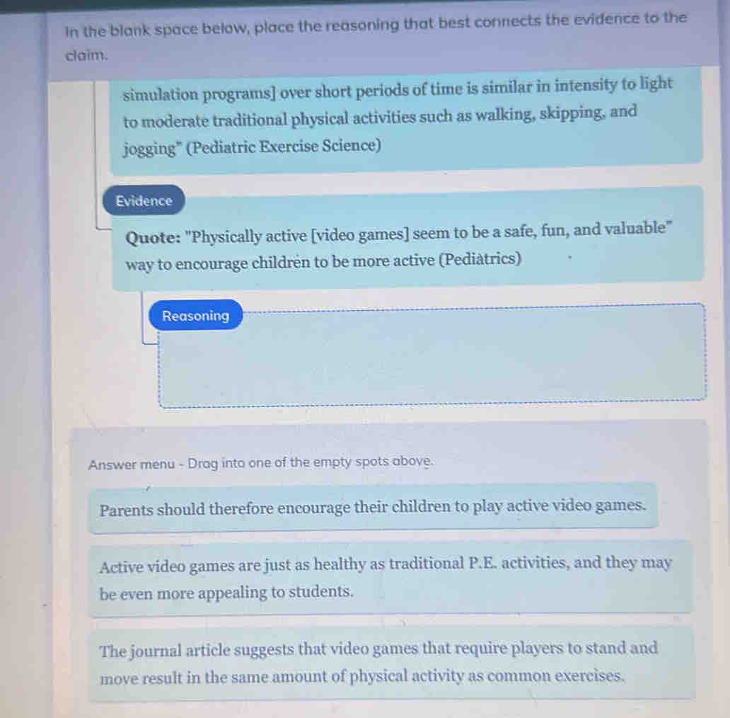 In the blank space below, place the reasoning that best connects the evidence to the
claim.
simulation programs] over short periods of time is similar in intensity to light
to moderate traditional physical activities such as walking, skipping, and
jogging" (Pediatric Exercise Science)
Evidence
Quote: "Physically active [video games] seem to be a safe, fun, and valuable"
way to encourage childrén to be more active (Pediàtrics)
Reasoning
Answer menu - Drag into one of the empty spots above.
Parents should therefore encourage their children to play active video games.
Active video games are just as healthy as traditional P.E. activities, and they may
be even more appealing to students.
The journal article suggests that video games that require players to stand and
move result in the same amount of physical activity as common exercises.