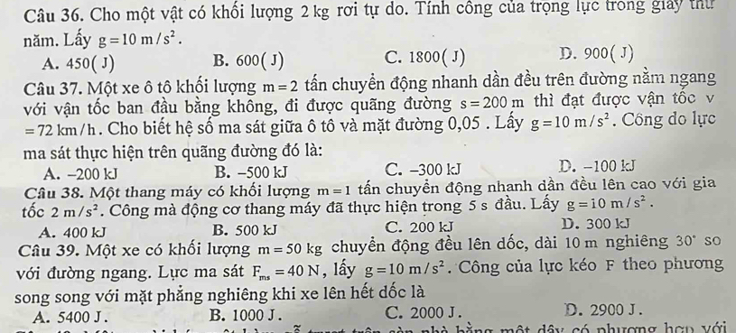 Cho một vật có khối lượng 2 kg rơi tự do. Tính công của trọng lực trong giảy thư
năm. Lấy g=10m/s^2.
A. 450(J) B. 600( J) C. 1800( J) D. 900( J)
Câu 37. Một xe ô tô khối lượng m=2 tấn chuyển động nhanh dần đều trên đường nằm ngang
với vận tốc ban đầu bằng không, đi được quãng đường s=200m thì đạt được vận tốc v
=72km/h. Cho biết hệ số ma sát giữa ô tô và mặt đường 0,05. Lấy g=10m/s^2. Công do lực
ma sát thực hiện trên quãng đường đó là:
A. -200 kJ B. -500 kJ C. -300 kJ D. -100 kJ
Câu 38. Một thang máy có khối lượng m=1 tấn chuyền động nhanh dần đều lên cao với gia
tốc 2m/s^2. Công mà động cơ thang máy đã thực hiện trong 5 s đầu. Lấy g=10m/s^2.
A. 400 kJ B. 500 kJ C. 200 kJ D. 300 kJ
Câu 39. Một xe có khối lượng m=50kg chuyển động đều lên dốc, dài 10 m nghiêng 30° so
với đường ngang. Lực ma sát F_ms=40N , lấy g=10m/s^2 Công của lực kéo F theo phương
song song với mặt phẳng nghiêng khi xe lên hết dốc là
A. 5400 J . B. 1000 J. C. 2000 J. D. 2900 J.
d â y có phượng hợn với