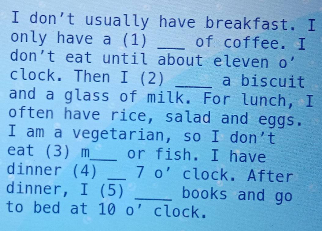 don't usually have breakfast. I 
only have a (1) _of coffee. I 
don't eat until about eleven 1 0' 
clock. Then I (2) _a biscuit 
and a glass of milk. For lunch, I 
often have rice, salad and eggs. 
I am a vegetarian, so I don't 
eat (3) m_ or fish. I have 
dinner (4) _7o' clock. After 
dinner, I (5) _books and go 
to bed at 10 o’ clock.