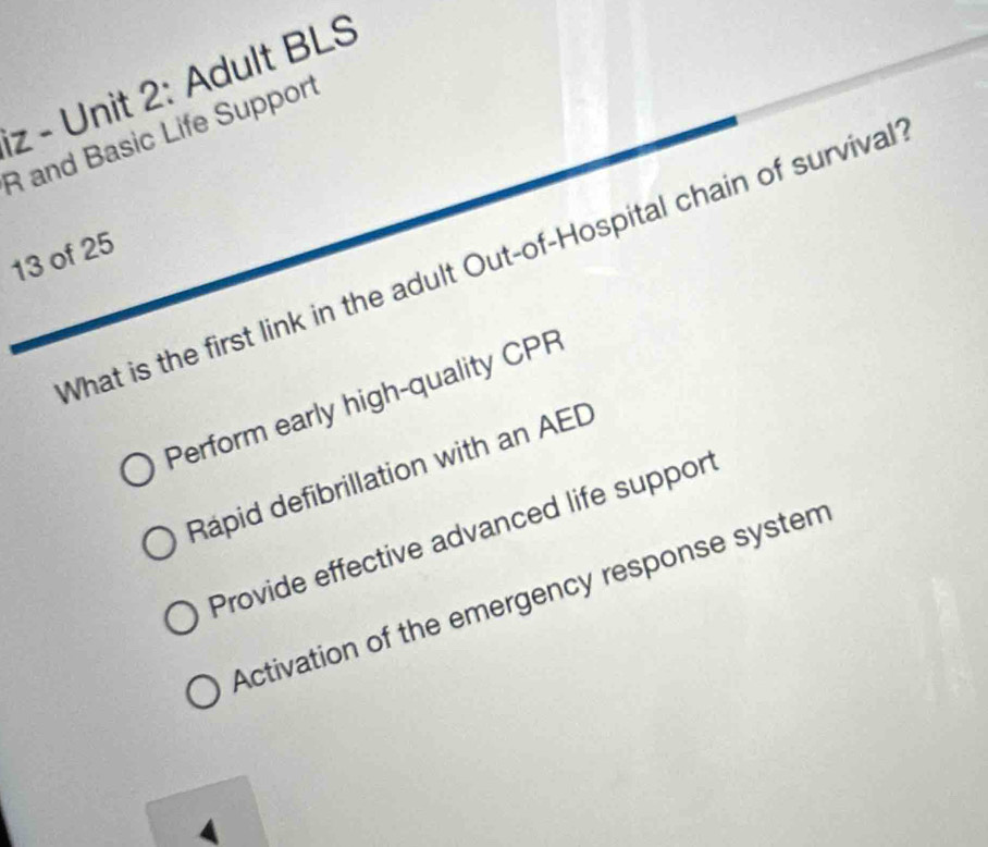 Adult BLS
R and Basic Life Support
13 of 25
What is the first link in the adult Out-of-Hospital chain of survival
Perform early high-quality CPR
Rápid defibrillation with an AED
Provide effective advanced life suppor
Activation of the emergency response system