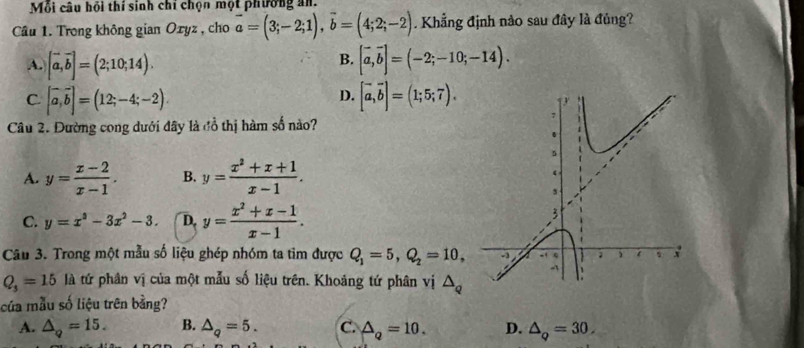 Mỗi câu hồi thí sinh chỉ chọn một phường an.
Cầu 1. Trong không gian Oxyz , cho vector a=(3;-2;1), vector b=(4;2;-2). Khẳng định nào sau đây là đủng?
B.
A. [vector a,vector b]=(2;10;14). [vector a,vector b]=(-2;-10;-14).
D.
C. [vector a,vector b]=(12;-4;-2). [vector a,vector b]=(1;5;7).). 
Câu 2. Đường cong dưới đây là đổ thị hàm số nào?
A. y= (x-2)/x-1 . B. y= (x^2+x+1)/x-1 .
C. y=x^3-3x^2-3. D. y= (x^2+x-1)/x-1 . 
Câu 3. Trong một mẫu số liệu ghép nhóm ta tim được Q_1=5, Q_2=10,
Q_3=15 là tứ phân vị của một mẫu số liệu trên. Khoảng tứ phân vị △ _Q
của mẫu số liệu trên bằng?
A. △ _q=15. B. △ _q=5. C. △ _Q=10. D. △ _Q=30