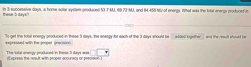 In 3 successive days, a home solar system produced 53.7 MJ, 69.72 MJ, and 84.455 MJ of energy. What was the total energy produced in 
these 3 days? 
To get the total energy produced in these 3 days, the energy for each of the 3 days should be added together and the result should be 
expressed with the proper precision 
The total energy produced in these 3 days was 
(Express the result with proper accuracy or precision.)