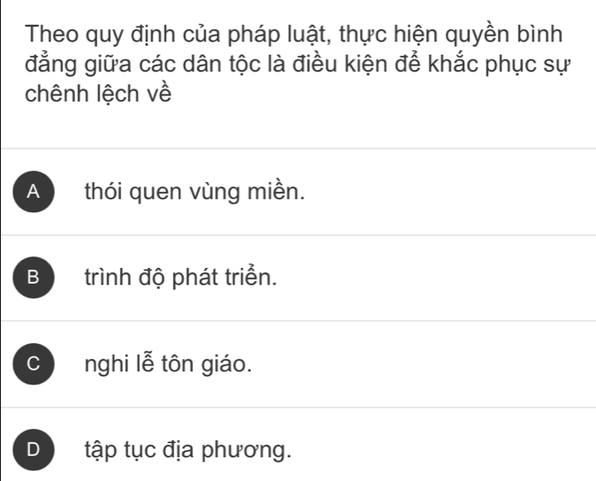 Theo quy định của pháp luật, thực hiện quyền bình
đẳng giữa các dân tộc là điều kiện để khắc phục sự
chênh lệch về
A thói quen vùng miền.
B trình độ phát triển.
C nghi lễ tôn giáo.
D tập tục địa phương.