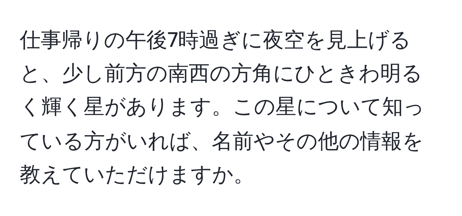 仕事帰りの午後7時過ぎに夜空を見上げると、少し前方の南西の方角にひときわ明るく輝く星があります。この星について知っている方がいれば、名前やその他の情報を教えていただけますか。