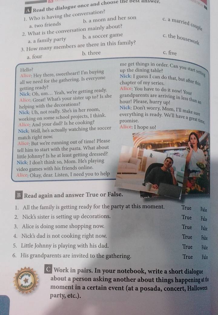 As Read the dialogue once and choose the best answer.
   
1. Who is having the conversation?
a. two friends b. a mom and her son c. a married couple
2. What is the conversation mainly about?
a. a family party b. a soccer game c. the housework
3. How many members are there in this family?
a. four b. three
c. five
me get things in order. Can you start setting
Hello? up the dining table?
Alice: Hey there, sweetheart! I'm buying
all we need for the gathering. Is everyone Nick: I guess I can do that, but after this
chapter of my series.
getting ready?
Nick: Oh, um… Yeah, we're getting ready. Alice: You have to do it now! Your
Alice: Great! What's your sister up to? Is she grandparents are arriving in less than an
helping with the decorations?
hour! Please, hurry up!
Nick: Uh, not really. She's in her room,
Nick: Don't worry, Mom, I'll make sure
working on some school projects, I think. everything is ready. We'll have a great time,
Alice; And your dad? Is he cooking? promise.
Nick: Well, he's actually watching the socce Alice; I hope so!
match right now.
Alice: But we’re running out of time! Please
tell him to start with the pasta. What about
little Johnny? Is he at least getting dressed?
Nick: I don’t think so, Mom. He's playing
video games with his friends online.
Alice: Okay, dear. Listen, I need you to help
B Read again and answer True or F
1. All the family is getting ready for the party at this moment. True False
2. Nick’s sister is setting up decorations. True False
3. Alice is doing some shopping now. True False
4. Nick's dad is not cooking right now. True False
5. Little Johnny is playing with his dad. True False
6. His grandparents are invited to the gathering. True False
C Work in pairs. In your notebook, write a short dialogue
about a person asking another about things happening at the
moment in a certain event (at a posada, concert, Halloween
party, etc.).