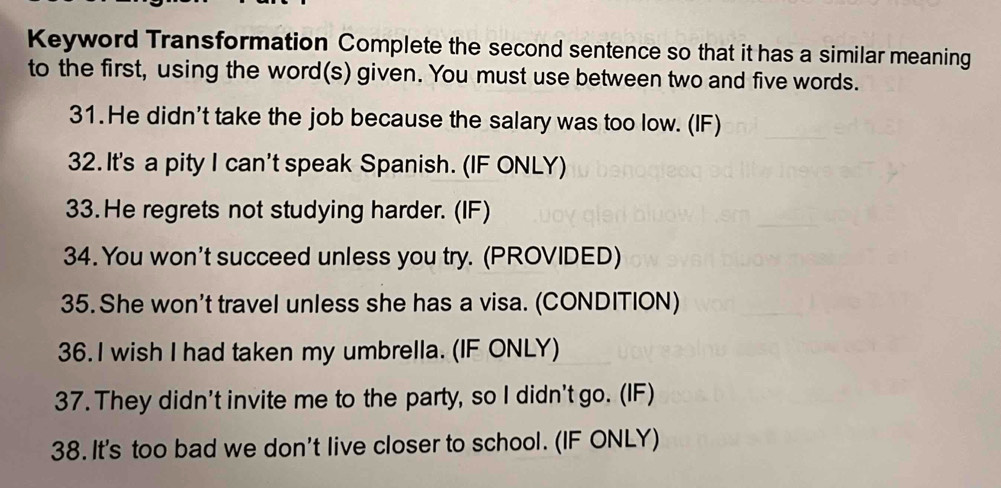 Keyword Transformation Complete the second sentence so that it has a similar meaning 
to the first, using the word(s) given. You must use between two and five words. 
31.He didn't take the job because the salary was too low. (IF) 
32. It's a pity I can't speak Spanish. (IF ONLY) 
33.He regrets not studying harder. (IF) 
34. You won't succeed unless you try. (PROVIDED) 
35. She won't travel unless she has a visa. (CONDITION) 
36. I wish I had taken my umbrella. (IF ONLY) 
37. They didn't invite me to the party, so I didn't go. (IF) 
38. It's too bad we don't live closer to school. (IF ONLY)