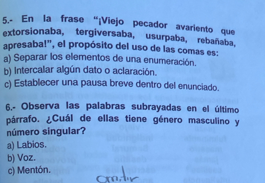 5.- En la frase “¡Viejo pecador avariento que
extorsionaba, tergiversaba, usurpaba, rebañaba,
apresaba!”, el propósito del uso de las comas es:
a) Separar los elementos de una enumeración.
b) Intercalar algún dato o aclaración.
c) Establecer una pausa breve dentro del enunciado.
6.- Observa las palabras subrayadas en el último
párrafo. ¿Cuál de ellas tiene género masculino y
número singular?
a) Labios.
b) Voz.
c) Mentón.