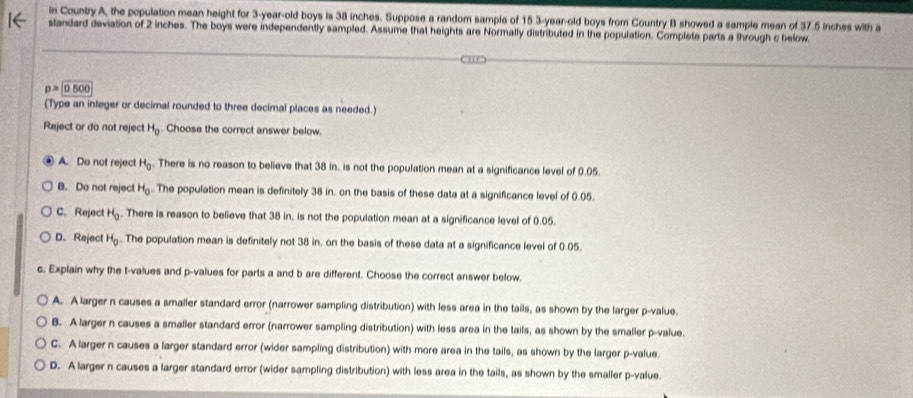 in Country A, the population mean height for 3-year -old boys is 38 inches. Suppose a random sample of 15 3 -year-old boys from Country B showed a sample mean of 37.5 inches with a
standard deviation of 2 inches. The boys were independently sampled. Assume that heights are Normally distributed in the population. Complete parts a through c below
p=0.500
(Type an inleger or decimal rounded to three decimal places as needed.)
Reject or do not reject H_0. Choose the correct answer below.
A. Do not reject H_0. There is no reason to believe that 38 in. is not the population mean at a significance level of 0.05.
B. Do not reject H_0.. The population mean is definitely 38 in. on the basis of these data at a significance level of 0.05.
C. Reject H_0. There is reason to believe that 38 in. is not the population mean at a significance level of 0.05.
D. Reject H_0. The population mean is definitely not 38 in. on the basis of these data at a significance level of 0.05.
c. Explain why the t-values and p -values for parts a and b are different. Choose the correct answer below.
A. A larger n causes a smaller standard error (narrower sampling distribution) with less area in the tails, as shown by the larger p -value.
B. A larger n causes a smaller standard error (narrower sampling distribution) with less area in the tails, as shown by the smaller p -value.
C. A larger n causes a larger standard error (wider sampling distribution) with more area in the tails, as shown by the larger p -value.
D. A larger n causes a larger standard error (wider sampling distribution) with less area in the tails, as shown by the smaller p -value.