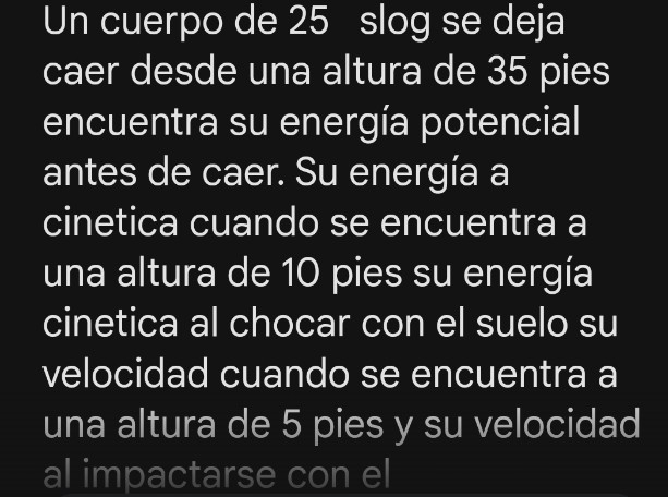 Un cuerpo de 25 slog se deja 
caer desde una altura de 35 pies 
encuentra su energía potencial 
antes de caer. Su energía a 
cinetica cuando se encuentra a 
una altura de 10 pies su energía 
cinetica al chocar con el suelo su 
velocidad cuando se encuentra a 
una altura de 5 pies y su velocidad 
al impactarse con el