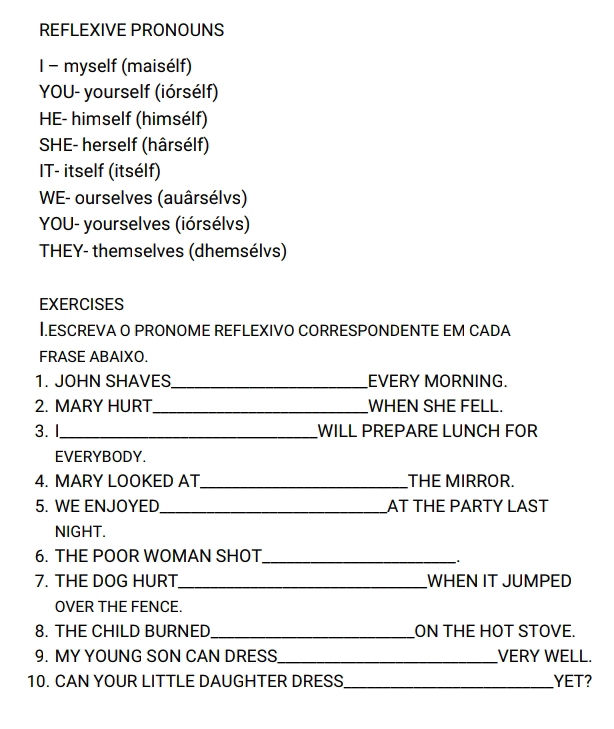 REFLEXIVE PRONOUNS 
I - myself (maisélf) 
YOU- yourself (iórsélf) 
HE- himself (himsélf) 
SHE- herself (hârsélf) 
IT- itself (itsélf) 
WE- ourselves (auârsélvs) 
YOU- yourselves (iórsélvs) 
THEY- themselves (dhemsélvs) 
EXERCISES 
I.ESCREVA O PRONOME REFLEXIVO CORRESPONDENTE EM CADA 
FRASE ABAIXO. 
1. JOHN SHAVES_ EVERY MORNING. 
2. MARY HURT_ WHEN SHE FELL. 
3.1_ WILL PREPARE LUNCH FOR 
EVERYBODY. 
4. MARY LOOKED AT_ THE MIRROR. 
5. WE ENJOYED_ AT THE PARTY LAST 
NIGHT. 
6. THE POOR WOMAN SHOT_ 
. 
7. THE DOG HURT_ WHEN IT JUMPED 
OVER THE FENCE. 
8. THE CHILD BURNED_ ON THE HOT STOVE. 
9. MY YOUNG SON CAN DRESS_ VERY WELL. 
10. CAN YOUR LITTLE DAUGHTER DRESS_ YET?