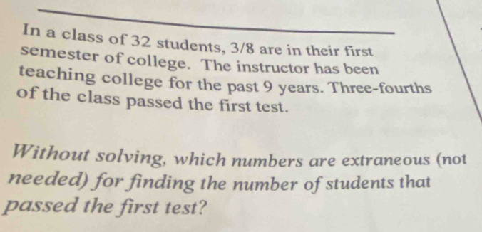 In a class of 32 students, 3/8 are in their first 
semester of college. The instructor has been 
teaching college for the past 9 years. Three-fourths 
of the class passed the first test. 
Without solving, which numbers are extraneous (not 
needed) for finding the number of students that 
passed the first test?