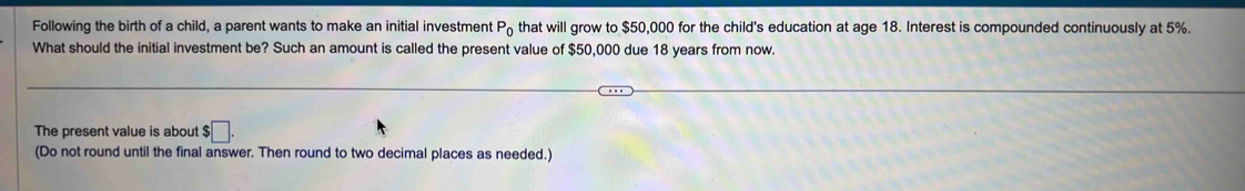 Following the birth of a child, a parent wants to make an initial investment P_0 that will grow to $50,000 for the child's education at age 18. Interest is compounded continuously at 5%. 
What should the initial investment be? Such an amount is called the present value of $50,000 due 18 years from now 
The present value is about $□. 
(Do not round until the final answer. Then round to two decimal places as needed.)