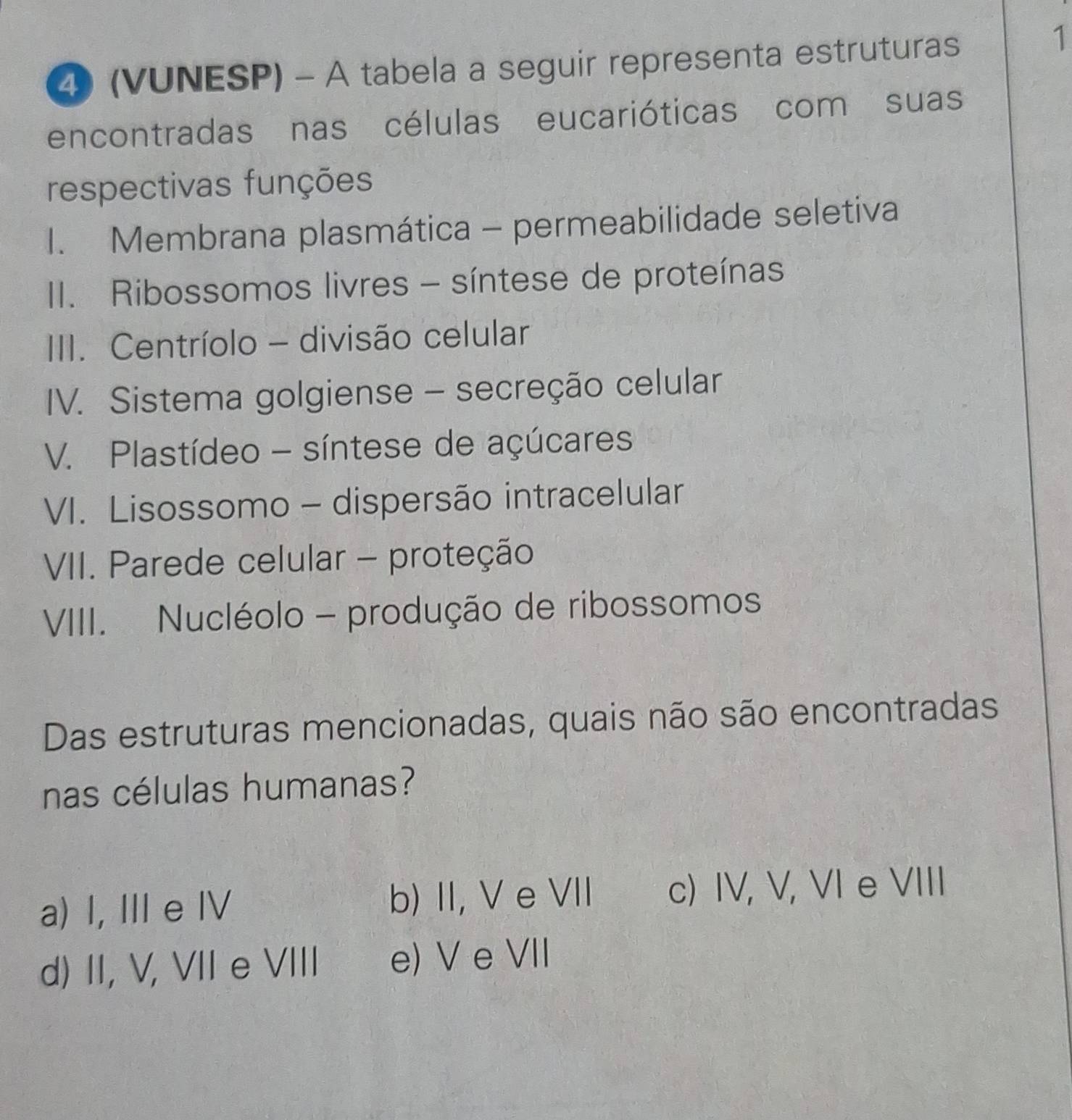 (VUNESP) - A tabela a seguir representa estruturas
1
encontradas nas células eucarióticas com suas
respectivas funções
1. Membrana plasmática - permeabilidade seletiva
II. Ribossomos livres - síntese de proteínas
III. Centríolo - divisão celular
IV. Sistema golgiense - secreção celular
V. Plastídeo - síntese de açúcares
VI. Lisossomo - dispersão intracelular
VII. Parede celular - proteção
VIII. Nucléolo - produção de ribossomos
Das estruturas mencionadas, quais não são encontradas
nas células humanas?
a) I, II e I b) II, V e VII c) IV, V, VI e VIII
d) II, V, VII e VIII e) V e VII