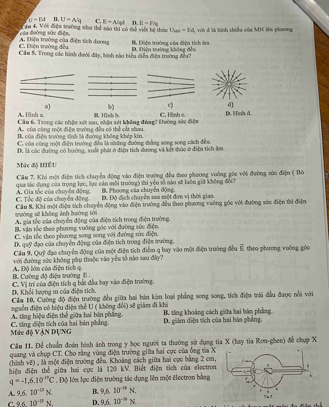 U=Ed B. U=A/q C. E=A/qd D. E=F/q
VCầu 4. Với điện trường như thế nào thì có thể viết hệ thức U_MN=Ed
của đường sức điện. , với d là hình chiếu của MN lên phương
A. Điện trường của điện tích dương B. Điện trường của điện tích âm
C. Điện trường đều D. Điện trường không đều
Câu 5. Trong các hình dưới đây, hình nào biểu diễn điện trường đều?
a)
b)
c)
d)
A. Hình a. B. Hình b. C. Hình c. D. Hình d.
Câu 6. Trong các nhận xét sau, nhận xét không đúng? Đường sức điện
A. của cùng một điện trường đều có thể cắt nhau.
B. của điện trường tĩnh là đường không khép kín.
C. của cùng một điện trường đều là những đường thẳng song song cách đều.
D. là các đường có hướng, xuất phát ở điện tích dương và kết thúc ở điện tích âm
Mức độ HIÈU
Câu 7. Khi một điện tích chuyển động vào điện trường đều theo phương vuông góc với đường sức điện ( Bỏ
qua tác dụng của trọng lực, lực cản môi trường) thì yếu tố nào sẽ luôn giữ không đổi?
A. Gia tốc của chuyển động. B. Phương của chuyển động.
C. Tốc độ của chuyển động. D. Độ dịch chuyển sau một đơn vị thời gian.
Câu 8. Khi một điện tích chuyển động vào điện trường đều theo phương vuông góc với đường sức điện thì điện
trường sẽ không ảnh hưởng tới
A. gia tốc của chuyển động của điện tích trong điện trường.
B. vận tốc theo phương vuông góc với đường sức điện.
C. vận tốc theo phương song song với đường sức điện.
D. quỹ đạo của chuyển động của điện tích trong điện trường.
Câu 9. Quỹ đạo chuyển động của một điện tích điểm q bay vào một điện trường đều vector E theo phương vuông góc
với đường sức không phụ thuộc vào yếu tố nào sau đây?
A. Độ lớn của điện tích q.
B. Cường độ điện trường E .
C. Vị trí của điện tích q bắt đầu bay vào điện trường.
D. Khối lượng m của điện tích.
Câu 10. Cường độ điện trường đều giữa hai bản kim loại phẳng song song, tích điện trái dấu được nối với
nguồn điện có hiệu điện thế U ( không đổi) sẽ giảm đi khi
A. tăng hiệu điện thế giữa hai bản phăng. B. tăng khoảng cách giữa hai bản phẳng.
C. tăng diện tích của hai bản phẳng. D. giảm diện tích của hai bản phăng.
Mức độ VậN DỤNG
Câu 11. Để chuẩn đoán hình ảnh trong y học người ta thường sử dụng tia X (hay tia Rơn-ghen) để chụp X
quang và chụp CT. Cho rằng vùng điện trường giữa hai cực của ống tia X
(hình vẽ) , là một điện trường đều. Khoảng cách giữa hai cực bằng 2 cm,
hiệu điện thế giữa hai cực là 120 kV. Biết điện tích của electron
q=-1,6.10^(-19)C Độ lớn lực điện trường tác dụng lên một êlectron bằng
A. 9,6.10^(-13)N.
B. 9,6.10^(-18)N.
C. 9.6.10^(-15)N. D. 9,6.10^(-16)N.
ên thế