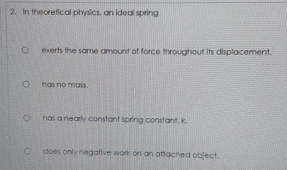 In theoretical physics, an ideal spring
exerts the same amount of force throughout its displacement.
has no mass.
has a nearly constant spring constant, k.
does only negative work on an attached object.