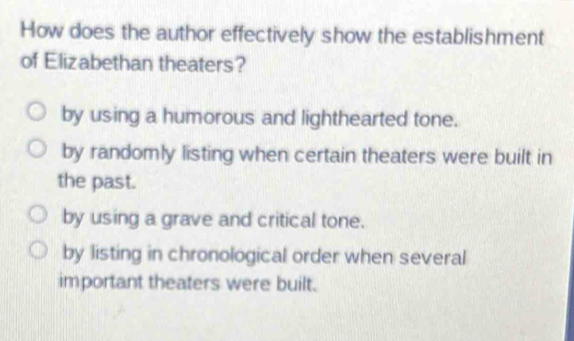 How does the author effectively show the establishment
of Elizabethan theaters?
by using a humorous and lighthearted tone.
by randomly listing when certain theaters were built in
the past.
by using a grave and critical tone.
by listing in chronological order when several
important theaters were built.