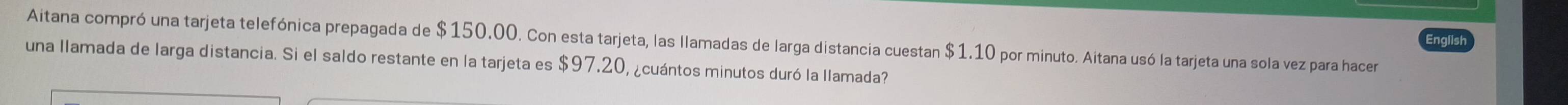 English 
Aitana compró una tarjeta telefónica prepagada de $150.00. Con esta tarjeta, las llamadas de larga distancia cuestan $1.10 por minuto. Aitana usó la tarjeta una sola vez para hacer 
una llamada de larga distancia. Si el saldo restante en la tarjeta es $97.20, ¿cuántos minutos duró la llamada?
