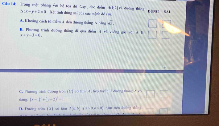 Trong mặt phẳng với hệ tọa độ Oxy, cho điểm A(1;2) và đường thắng đúNG SAi
△ :x-y+2=0. Xét tính đúng sai của các mệnh đề sau:
A. Khoảng cách từ điểm A đến đường thẳng A bằng sqrt(5).
B. Phương trình đường thẳng đi qua điểm A và vuông góc với A là
x+y-3=0.
C. Phương trình đường tròn (C) có tâm A, tiếp tuyển là đường thăng A có
dang: (x-1)^2+(y-2)^2=1.
D. Đường tròn (S) có tâm I(a;b)(a>0,b>0) năm trên đường thắng
L D 、 . . . :