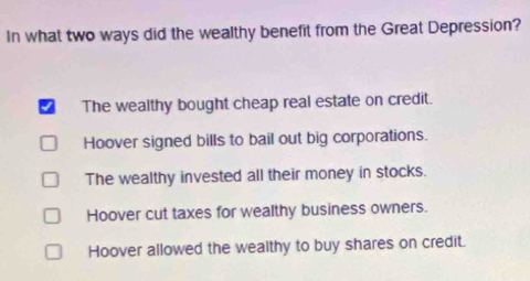 In what two ways did the wealthy benefit from the Great Depression?
The wealthy bought cheap real estate on credit.
Hoover signed bills to bail out big corporations.
The wealthy invested all their money in stocks.
Hoover cut taxes for wealthy business owners.
Hoover allowed the wealthy to buy shares on credit.