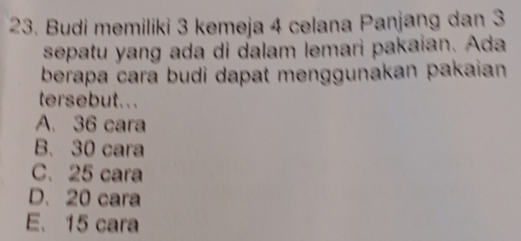 Budi memiliki 3 kemeja 4 celana Panjaŋg dan 3
sepatu yang ada di dalam lemari pakaian. Ada
berapa cara budi dapat menggunakan pakaian
tersebut...
A. 36 cara
B. 30 cara
C. 25 cara
D. 20 cara
E. 15 cara