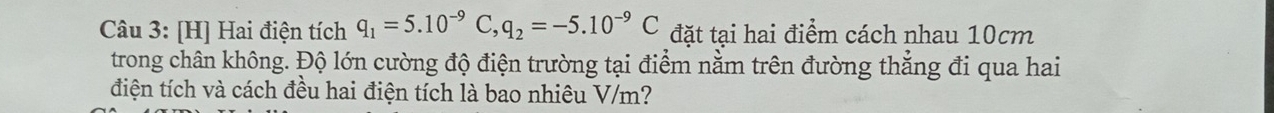 [H] Hai điện tích q_1=5.10^(-9)C, q_2=-5.10^(-9)C đặt tại hai điểm cách nhau 10cm
trong chân không. Độ lớn cường độ điện trường tại điểm nằm trên đường thẳng đi qua hai 
điện tích và cách đều hai điện tích là bao nhiêu V/m?