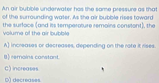 An air bubble underwater has the same pressure as that
of the surrounding water. As the air bubble rises toward
the surface (and its temperature remains constant), the
volume of the air bubble
A) increases or decreases, depending on the rate it rises.
B) remains constant.
C) increases.
D) decreases.