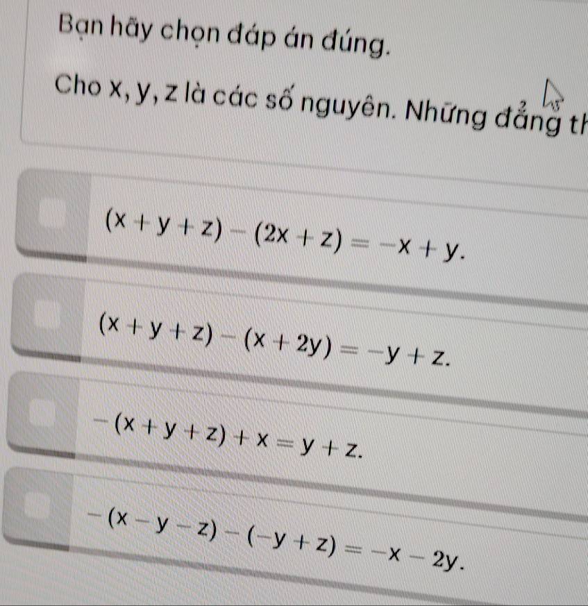 Bạn hãy chọn đáp án đúng.
Cho x, y, z là các số nguyên. Những đẳng th
(x+y+z)-(2x+z)=-x+y.
(x+y+z)-(x+2y)=-y+z.
-(x+y+z)+x=y+z.
-(x-y-z)-(-y+z)=-x-2y.