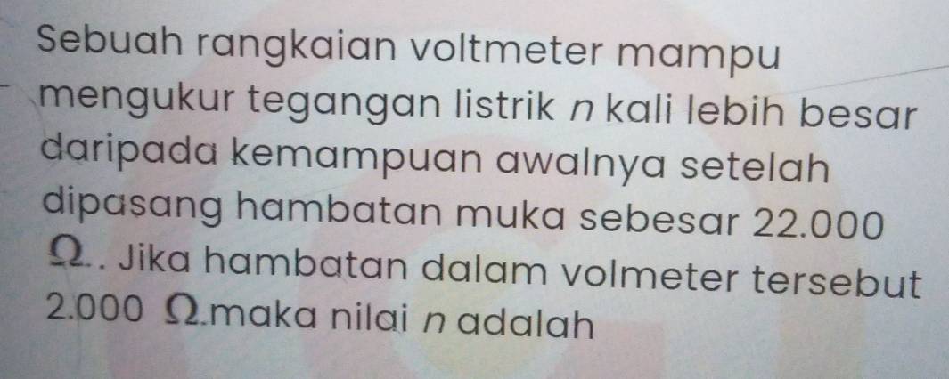 Sebuah rangkaian voltmeter mampu 
mengukur tegangan listrik n kali lebih besar 
daripada kemampuan awalnya setelah 
dipasang hambatan muka sebesar 22.000
Ω.. Jika hambatan dalam volmeter tersebut
2.000 Ωmaka nilai n adalah