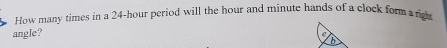 How many times in a 24-hour period will the hour and minute hands of a clock form s right 
angle? 
e
6