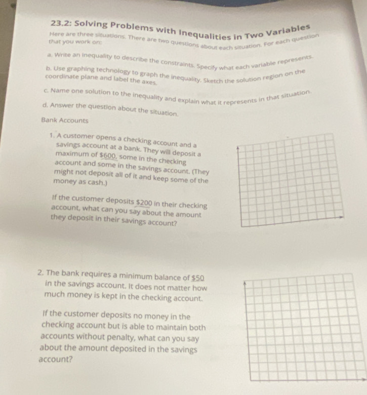 23.2: Solving Problems with Inequalities in Two Variables 
Here are three situations. There are two questions about each situation. For each question 
that you work on: 
a. Write an inequality to describe the constraints. Specify what each variable represents. 
b. Use graphing technology to graph the inequality. Sketch the solution region on the 
coordinate plane and label the axes. 
c. Name one solution to the inequality and explain what it represents in that situation 
d. Answer the question about the situation. 
Bank Accounts 
1. A customer opens a checking account and a 
savings account at a bank. They will deposit a 
maximum of $600, some in the checking 
account and some in the savings account. (They 
might not deposit all of it and keep some of the 
money as cash.) 
If the customer deposits $200 in their checking 
account, what can you say about the amount 
they deposit in their savings account? 
2. The bank requires a minimum balance of $50
in the savings account. It does not matter how 
much money is kept in the checking account. 
If the customer deposits no money in the 
checking account but is able to maintain both 
accounts without penalty, what can you say 
about the amount deposited in the savings 
account?