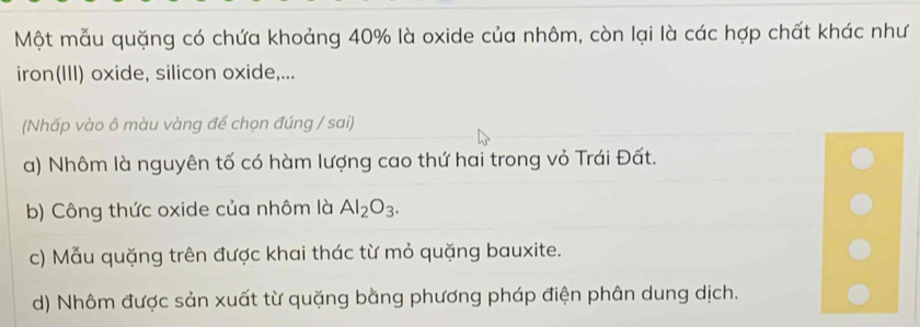 Một mẫu quặng có chứa khoảng 40% là oxide của nhôm, còn lại là các hợp chất khác như
iron(III) oxide, silicon oxide,...
(Nhấp vào ô màu vàng để chọn đúng / sai)
a) Nhôm là nguyên tố có hàm lượng cao thứ hai trong vỏ Trái Đất.
b) Công thức oxide của nhôm là Al_2O_3.
c) Mẫu quặng trên được khai thác từ mỏ quặng bauxite.
d) Nhôm được sản xuất từ quặng bằng phương pháp điện phân dung dịch.